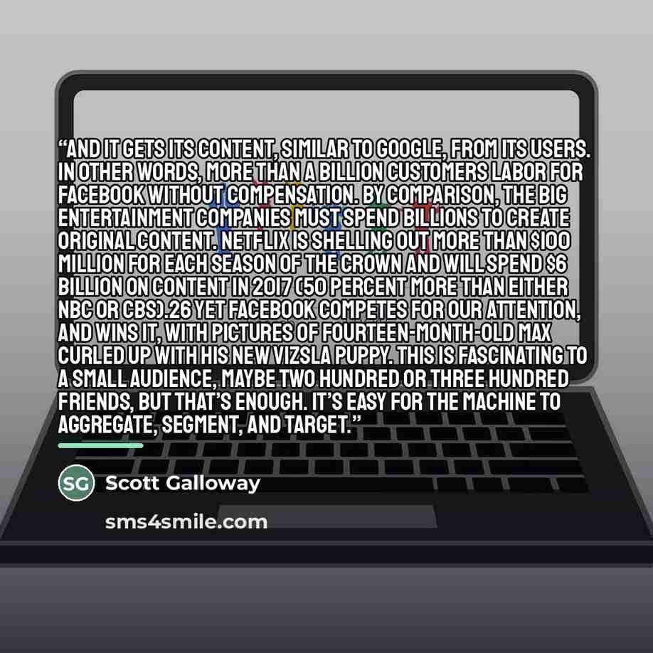 “and it gets its content, similar to Google, from its users. In other words, more than a billion customers labor for Facebook without compensation. By comparison, the big entertainment companies must spend billions to create original content. Netflix is shelling out more than $100 million for each…” quote by Scott Galloway