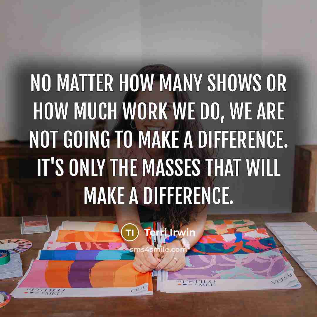 “No matter how many shows or how much work we do, we are not going to make a difference. It's only the masses that will make a difference.” quote by Terri Irwin
