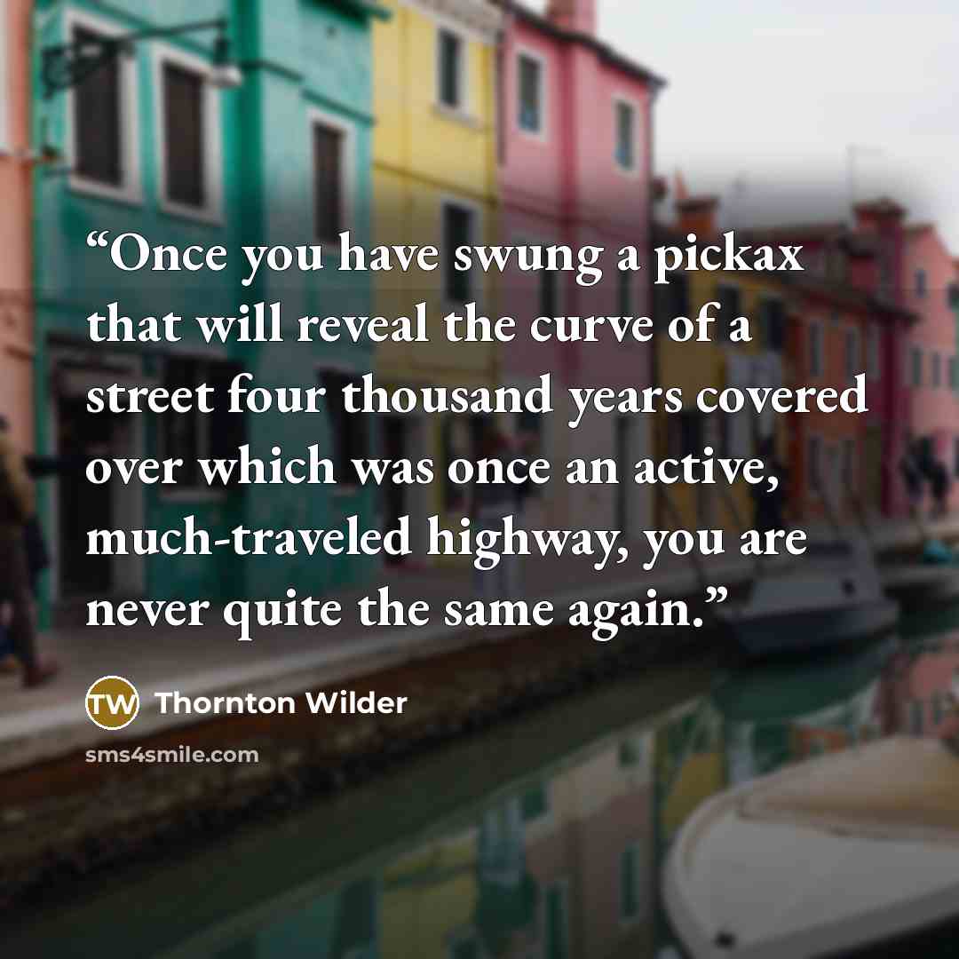 “Once you have swung a pickax that will reveal the curve of a street four thousand years covered over which was once an active, much-traveled highway, you are never quite the same again.” quote by Thornton Wilder