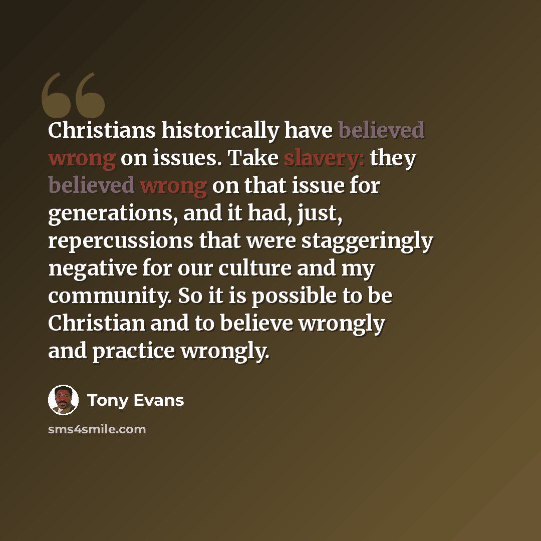 “Christians historically have believed wrong on issues. Take slavery: they believed wrong on that issue for generations, and it had, just, repercussions that were staggeringly negative for our culture and my community. So it is possible to be Christian and to believe wrongly and practice wrongly.” quote by Tony Evans