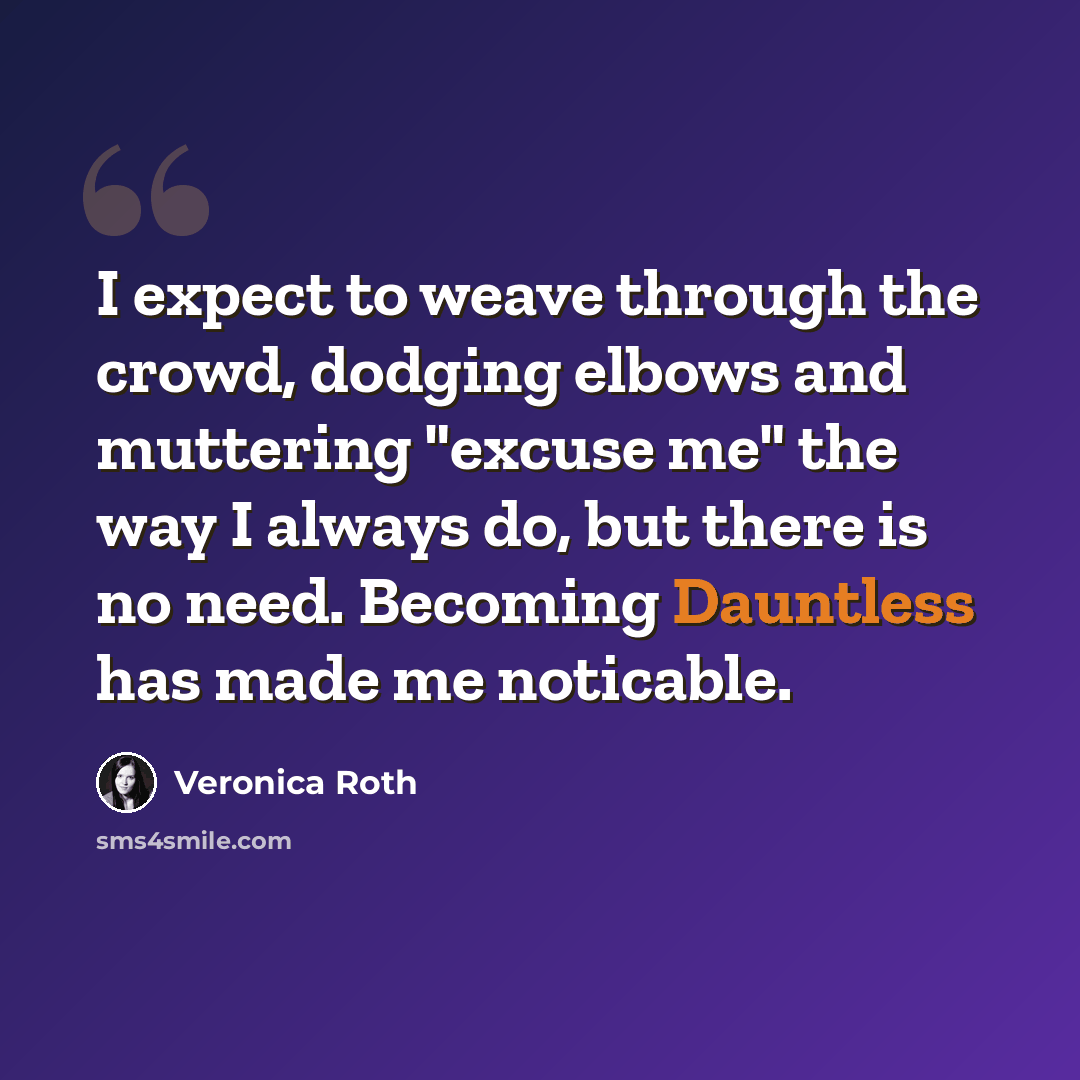 “I expect to weave through the crowd, dodging elbows and muttering "excuse me" the way I always do, but there is no need. Becoming Dauntless has made me noticable.” quote by Veronica Roth