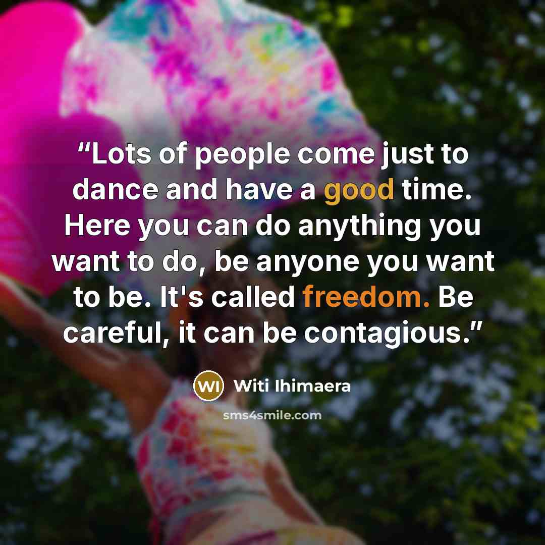 “Lots of people come just to dance and have a good time. Here you can do anything you want to do, be anyone you want to be. It's called freedom. Be careful, it can be contagious.” quote by Witi Ihimaera