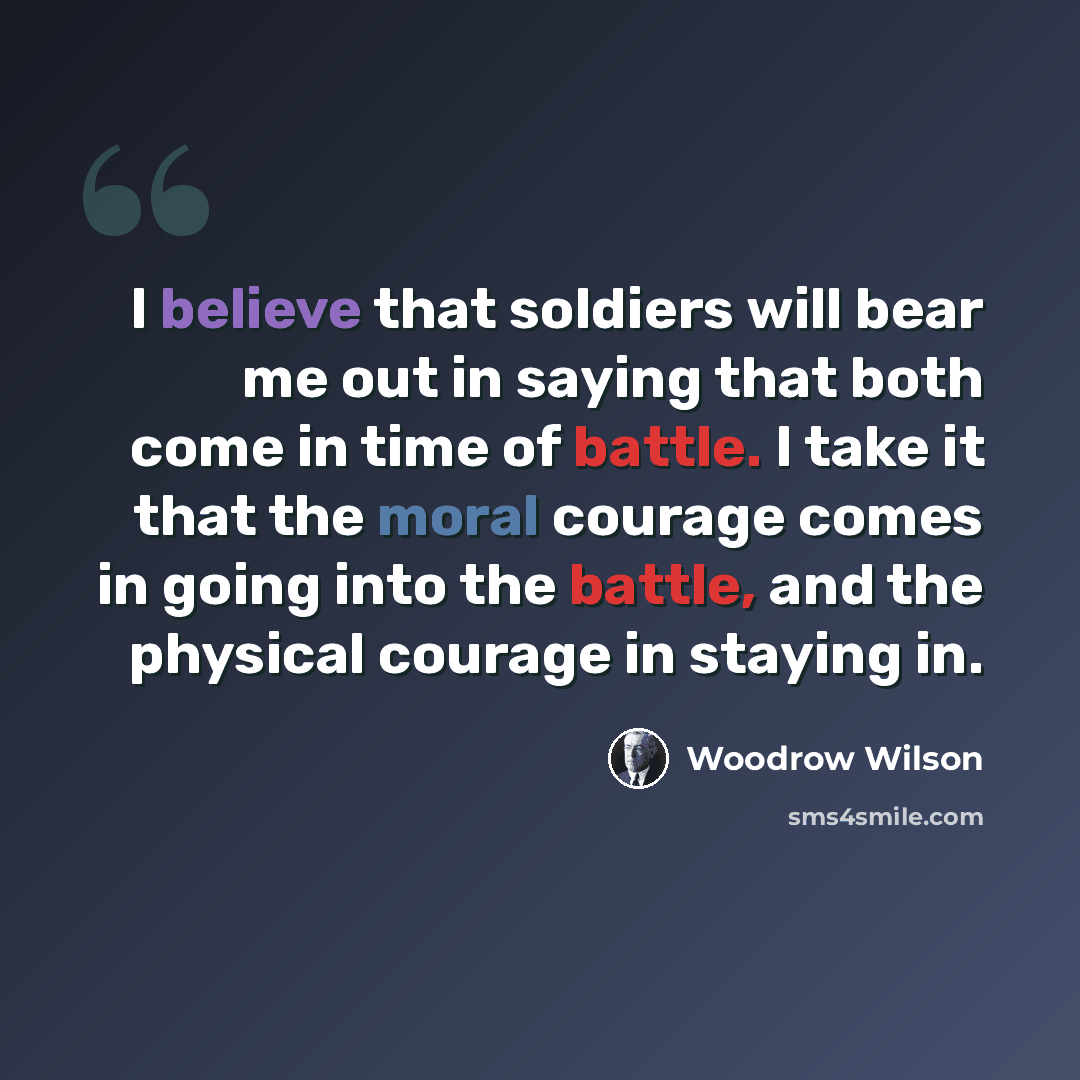 “I believe that soldiers will bear me out in saying that both come in time of battle. I take it that the moral courage comes in going into the battle, and the physical courage in staying in.” quote by Woodrow Wilson