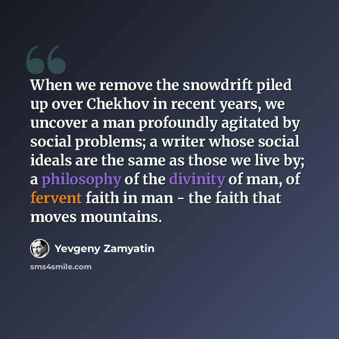 “When we remove the snowdrift piled up over Chekhov in recent years, we uncover a man profoundly agitated by social problems; a writer whose social ideals are the same as those we live by; a philosophy of the divinity of man, of fervent faith in man - the faith that moves mountains.” quote by Yevgeny Zamyatin