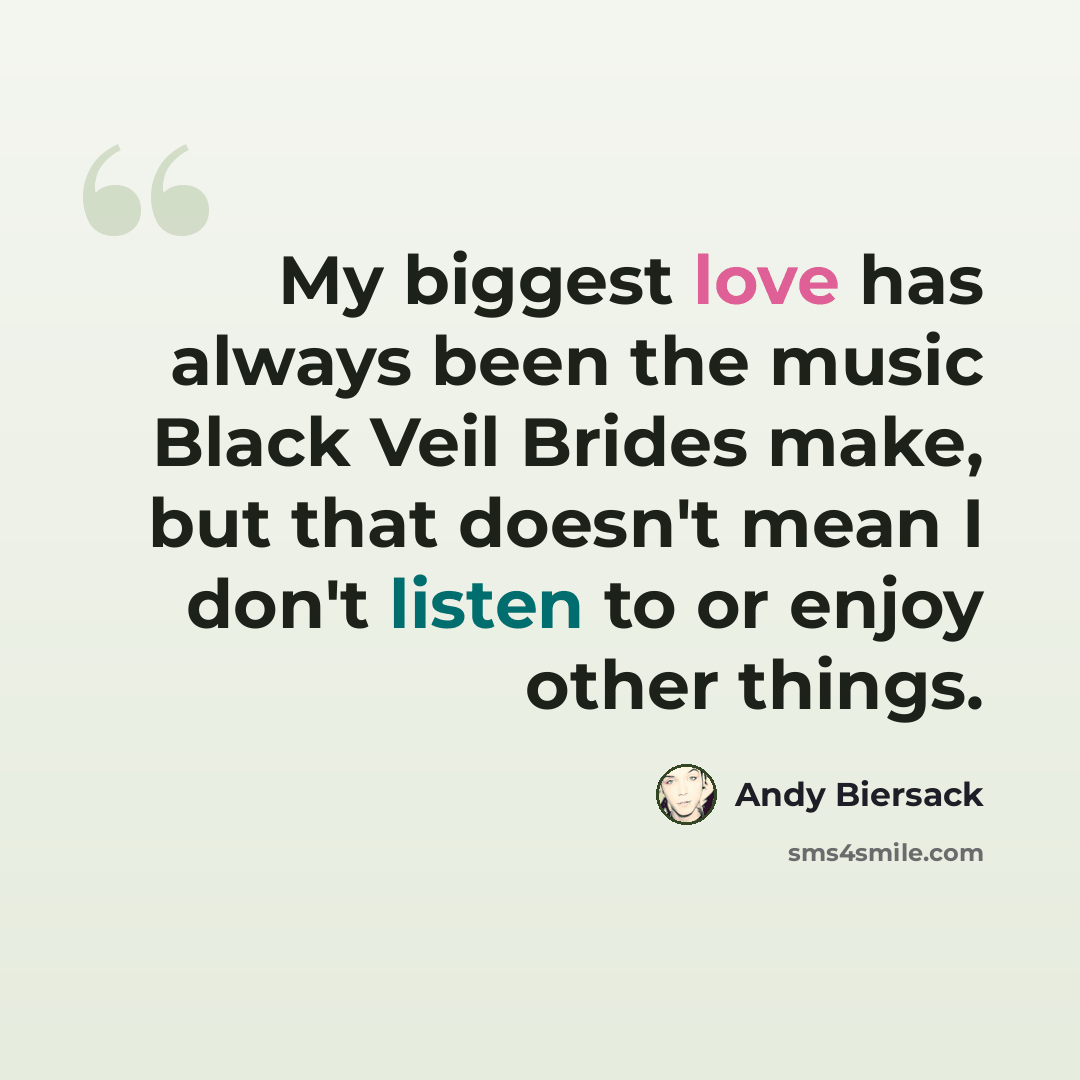 “My biggest love has always been the music Black Veil Brides make, but that doesn't mean I don't listen to or enjoy other things.” quote by Andy Biersack