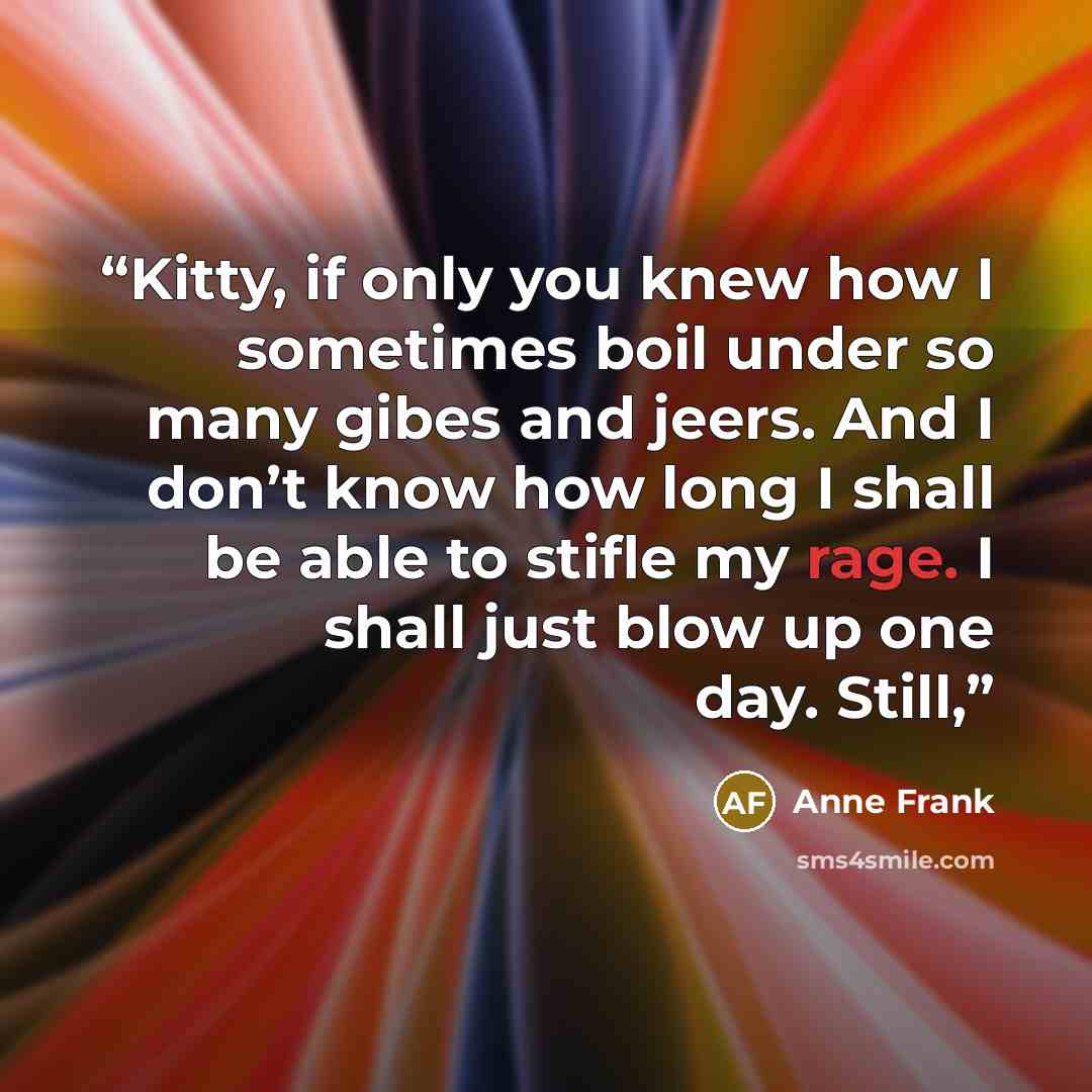 “Kitty, if only you knew how I sometimes boil under so many gibes and jeers. And I don’t know how long I shall be able to stifle my rage. I shall just blow up one day. Still,” quote by Anne Frank