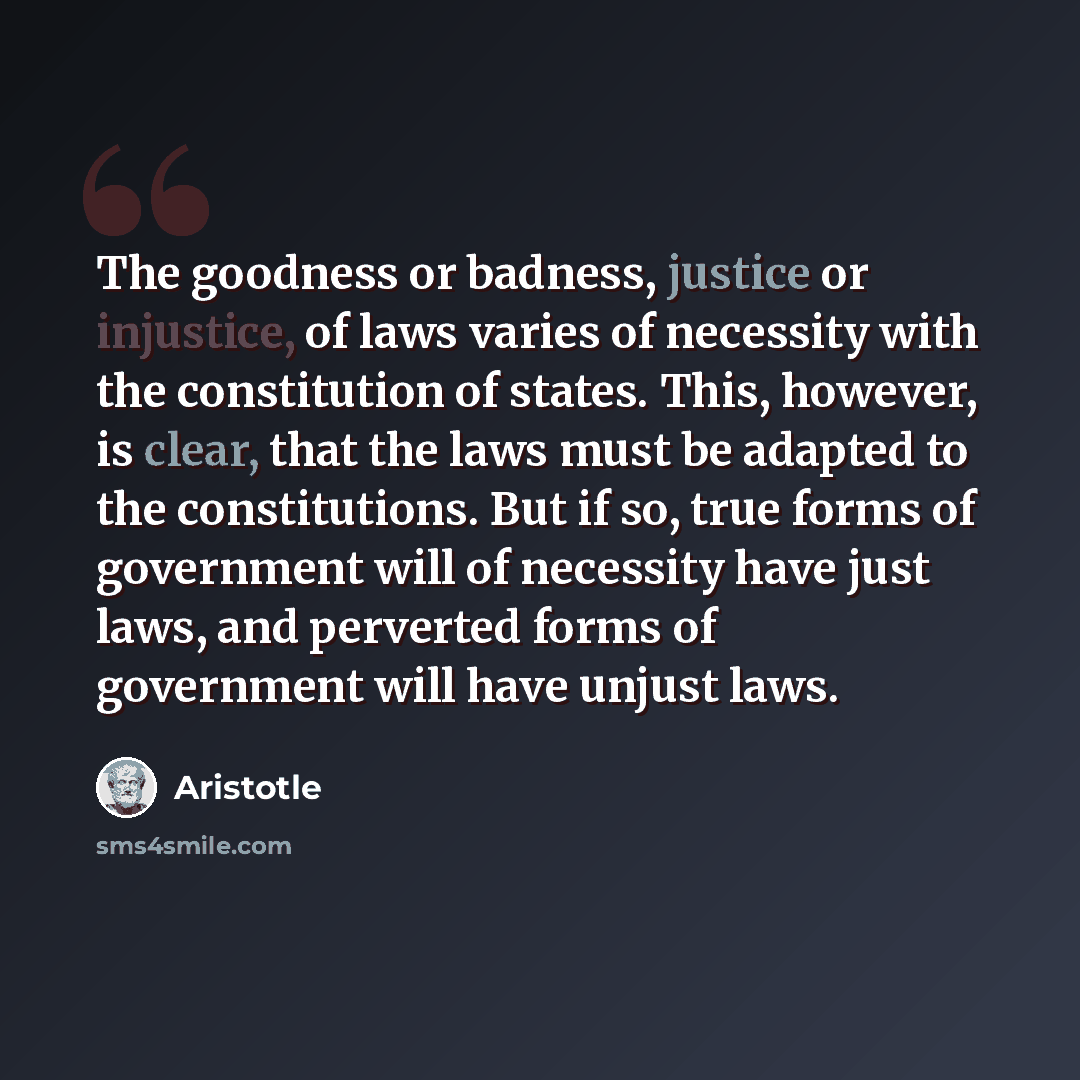 “The goodness or badness, justice or injustice, of laws varies of necessity with the constitution of states. This, however, is clear, that the laws must be adapted to the constitutions. But if so, true forms of government will of necessity have just laws, and perverted forms of government will have…” quote by Aristotle