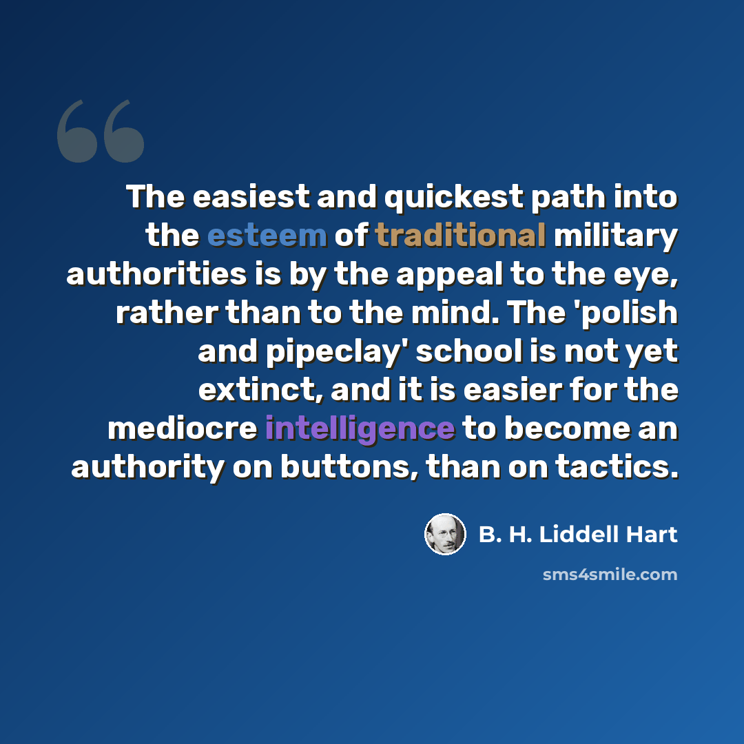 “The easiest and quickest path into the esteem of traditional military authorities is by the appeal to the eye, rather than to the mind. The 'polish and pipeclay' school is not yet extinct, and it is easier for the mediocre intelligence to become an authority on buttons, than on tactics.” quote by B. H. Liddell Hart