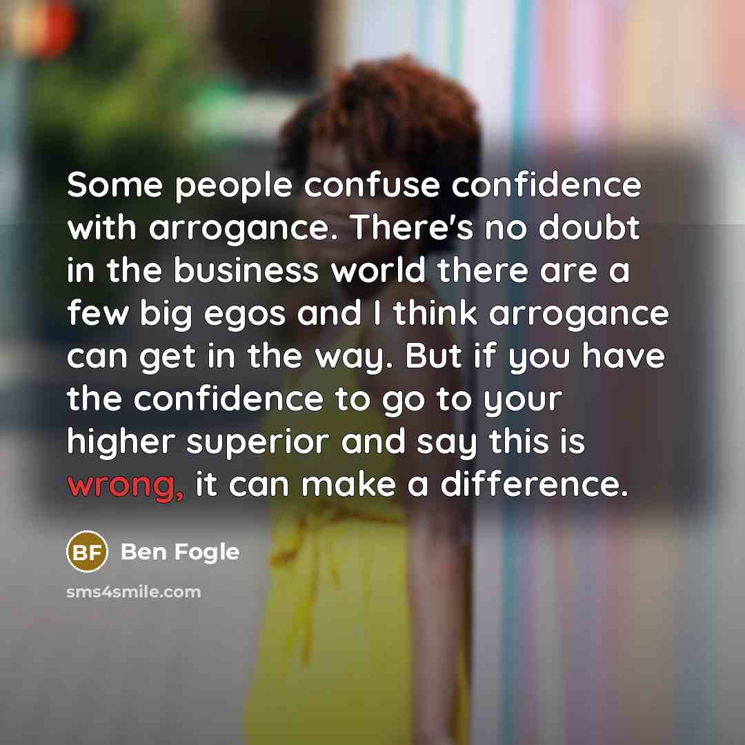 “Some people confuse confidence with arrogance. There's no doubt in the business world there are a few big egos and I think arrogance can get in the way. But if you have the confidence to go to your higher superior and say this is wrong, it can make a difference.” quote by Ben Fogle