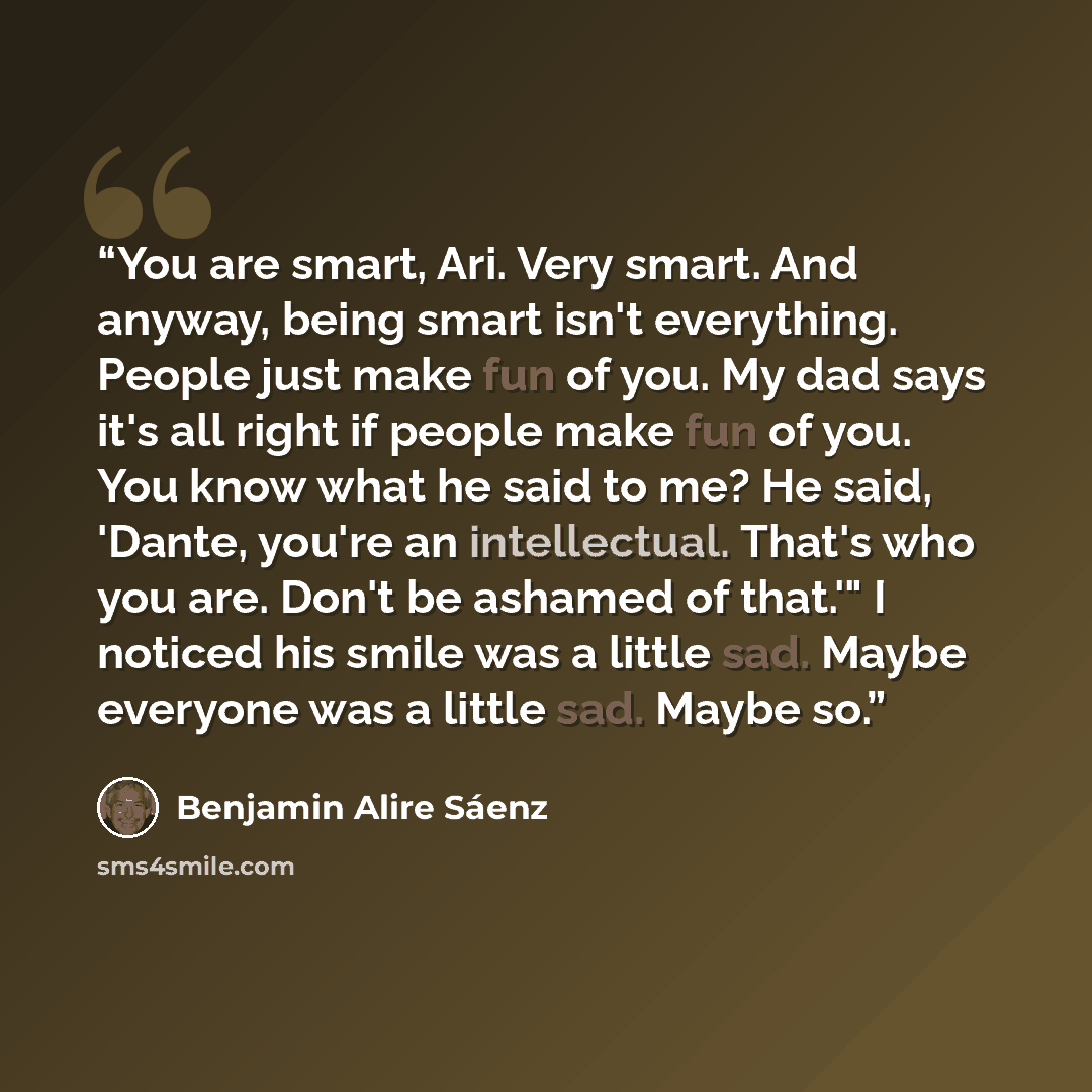 “You are smart, Ari. Very smart. And anyway, being smart isn't everything. People just make fun of you. My dad says it's all right if people make fun of you. You know what he said to me? He said, 'Dante, you're an intellectual. That's who you are. Don't be ashamed of that.'" I noticed his smile was…” quote by Benjamin Alire Sáenz