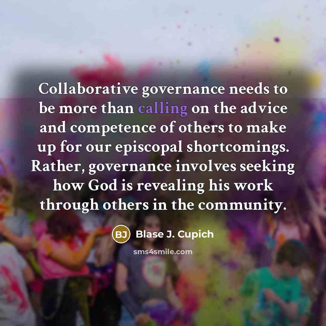 “Collaborative governance needs to be more than calling on the advice and competence of others to make up for our episcopal shortcomings. Rather, governance involves seeking how God is revealing his work through others in the community.” quote by Blase J. Cupich