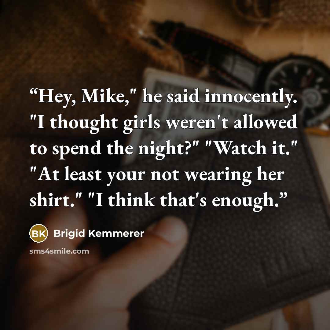 “Hey, Mike," he said innocently. "I thought girls weren't allowed to spend the night?" "Watch it." "At least your not wearing her shirt." "I think that's enough.” quote by Brigid Kemmerer