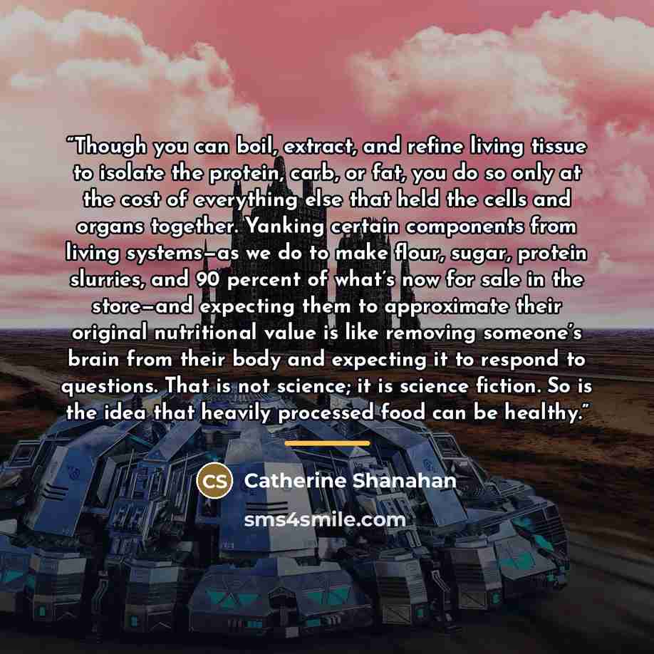 “Though you can boil, extract, and refine living tissue to isolate the protein, carb, or fat, you do so only at the cost of everything else that held the cells and organs together. Yanking certain components from living systems—as we do to make flour, sugar, protein slurries, and 90 percent of…” quote by Catherine Shanahan