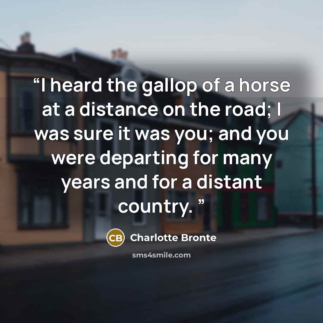 “I heard the gallop of a horse at a distance on the road; I was sure it was you; and you were departing for many years and for a distant country.” quote by Charlotte Brontë