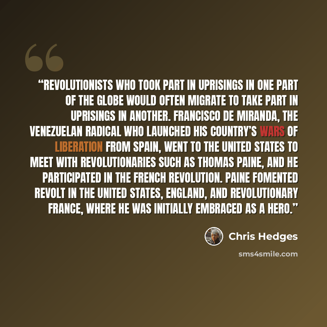 “Revolutionists who took part in uprisings in one part of the globe would often migrate to take part in uprisings in another. Francisco de Miranda, the Venezuelan radical who launched his country’s wars of liberation from Spain, went to the United States to meet with revolutionaries such as Thomas…” quote by Chris Hedges