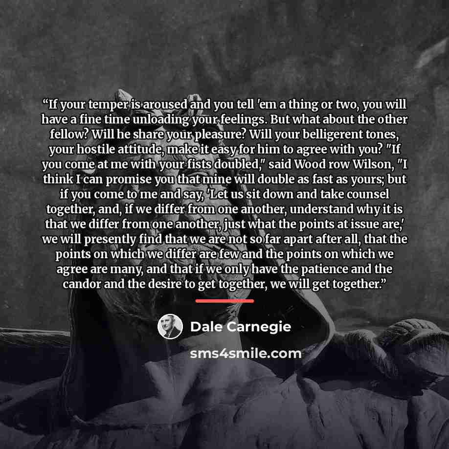 “If your temper is aroused and you tell 'em a thing or two, you will have a fine time unloading your feelings. But what about the other fellow? Will he share your pleasure? Will your belligerent tones, your hostile attitude, make it easy for him to agree with you? "If you come at me with your fists…” quote by Dale Carnegie