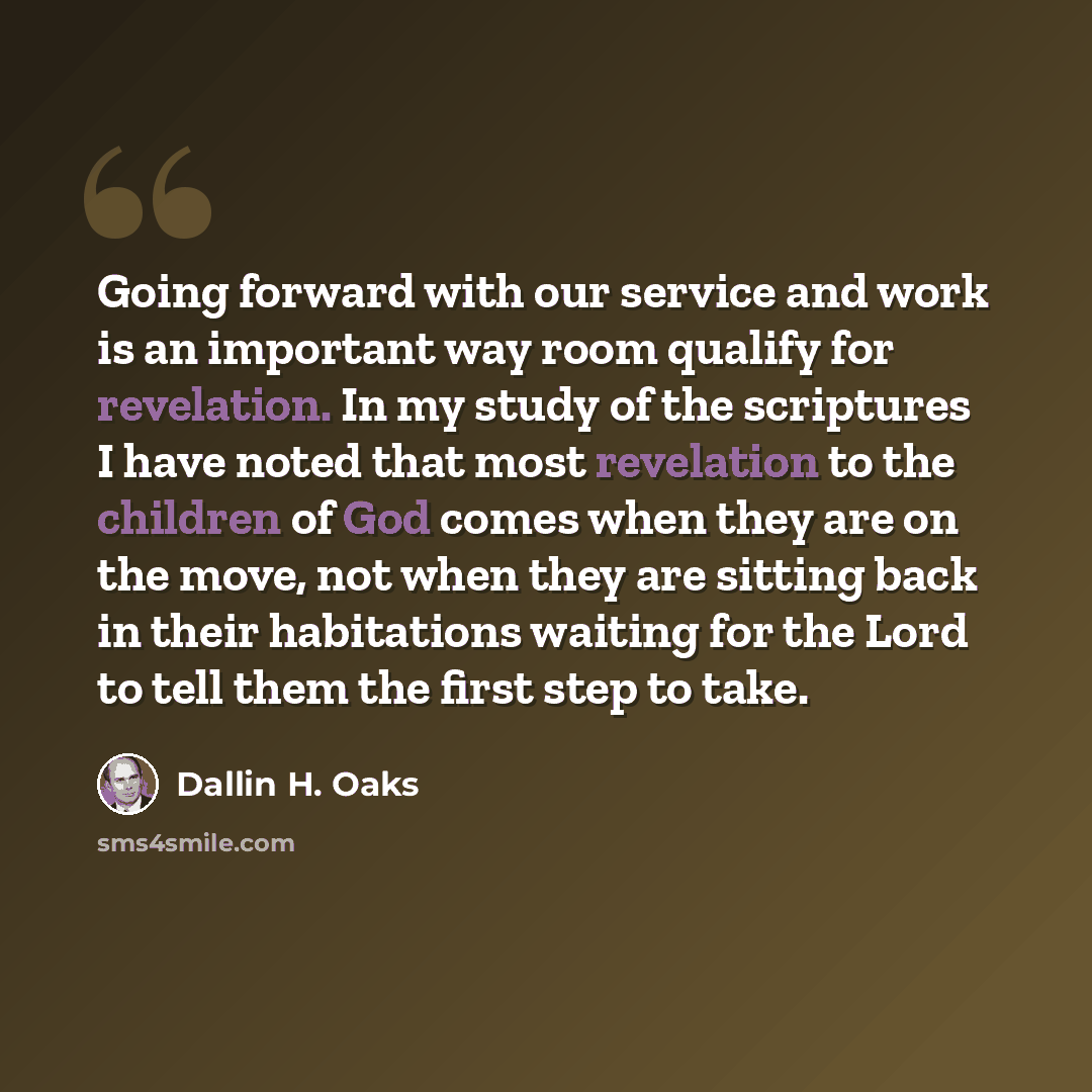 “Going forward with our service and work is an important way room qualify for revelation. In my study of the scriptures I have noted that most revelation to the children of God comes when they are on the move, not when they are sitting back in their habitations waiting for the Lord to tell them the…” quote by Dallin H. Oaks