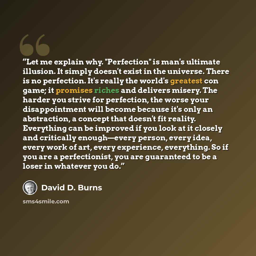 “Let me explain why. "Perfection" is man's ultimate illusion. It simply doesn't exist in the universe. There is no perfection. It's really the world's greatest con game; it promises riches and delivers misery. The harder you strive for perfection, the worse your disappointment will become because…” quote by David D. Burns