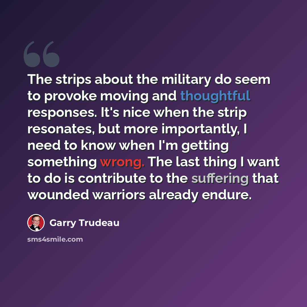 “The strips about the military do seem to provoke moving and thoughtful responses. It's nice when the strip resonates, but more importantly, I need to know when I'm getting something wrong. The last thing I want to do is contribute to the suffering that wounded warriors already endure.” quote by Garry Trudeau
