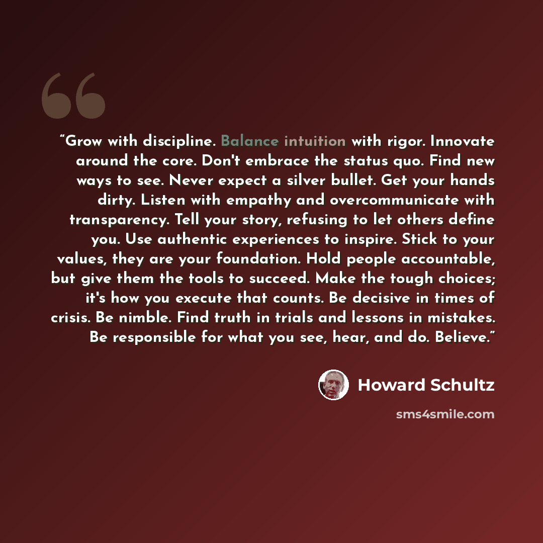 “Grow with discipline. Balance intuition with rigor. Innovate around the core. Don't embrace the status quo. Find new ways to see. Never expect a silver bullet. Get your hands dirty. Listen with empathy and overcommunicate with transparency. Tell your story, refusing to let others define you. Use…” quote by Howard Schultz