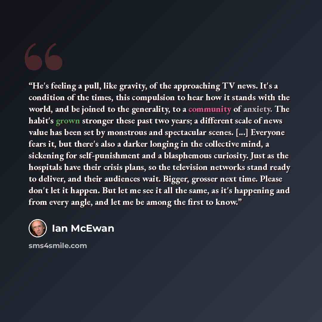 “He's feeling a pull, like gravity, of the approaching TV news. It's a condition of the times, this compulsion to hear how it stands with the world, and be joined to the generality, to a community of anxiety. The habit's grown stronger these past two years; a different scale of news value has been…” quote by Ian McEwan