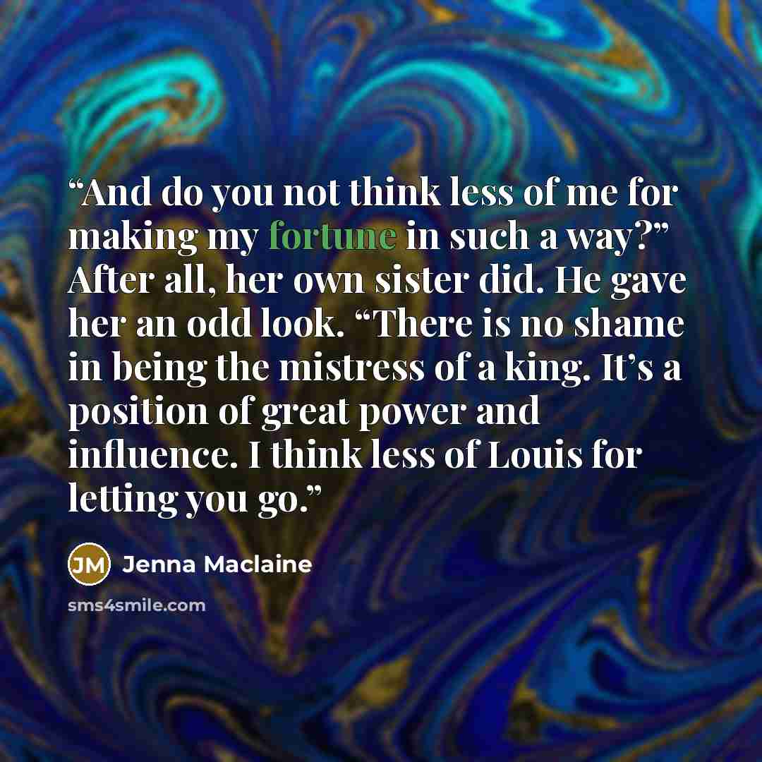 “And do you not think less of me for making my fortune in such a way?” After all, her own sister did. He gave her an odd look. “There is no shame in being the mistress of a king. It’s a position of great power and influence. I think less of Louis for letting you go.” quote by Jenna Maclaine