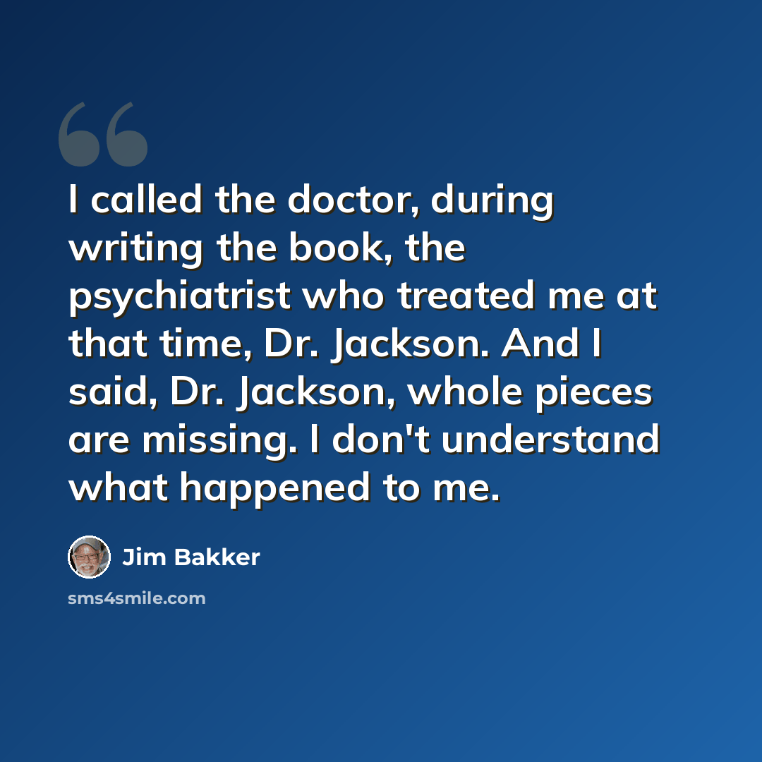 “I called the doctor, during writing the book, the psychiatrist who treated me at that time, Dr. Jackson. And I said, Dr. Jackson, whole pieces are missing. I don't understand what happened to me.” quote by Jim Bakker