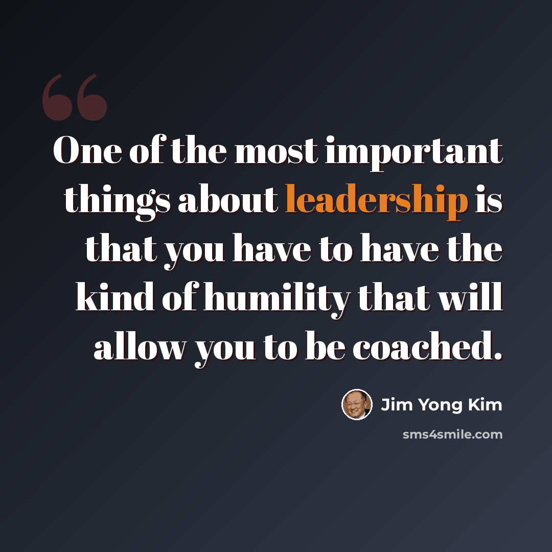 “One of the most important things about leadership is that you have to have the kind of humility that will allow you to be coached.” quote by Jim Yong Kim