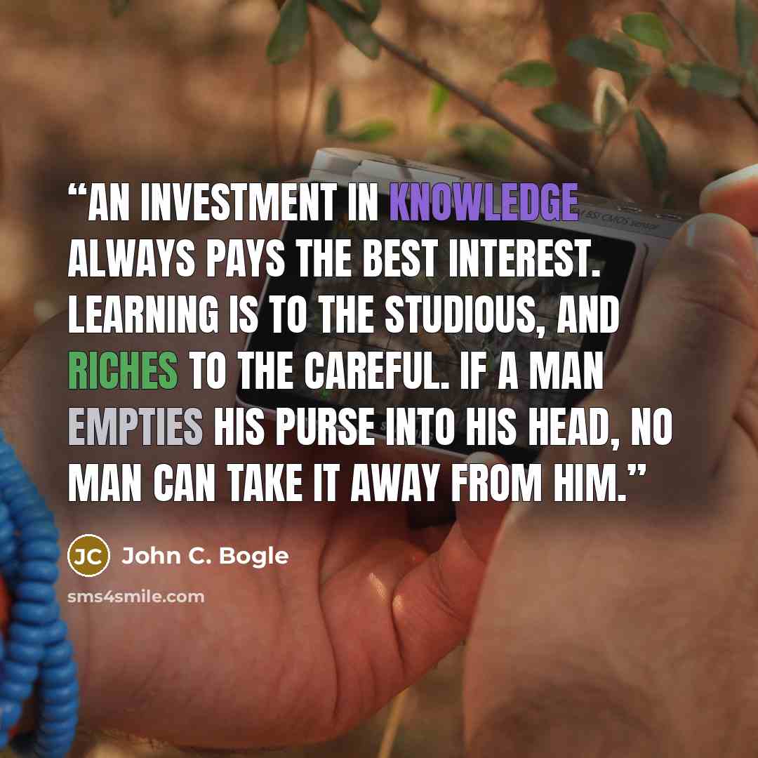 “An investment in knowledge always pays the best interest. Learning is to the Studious, and Riches to the Careful. If a man empties his purse into his head, no man can take it away from him.” quote by John C. Bogle