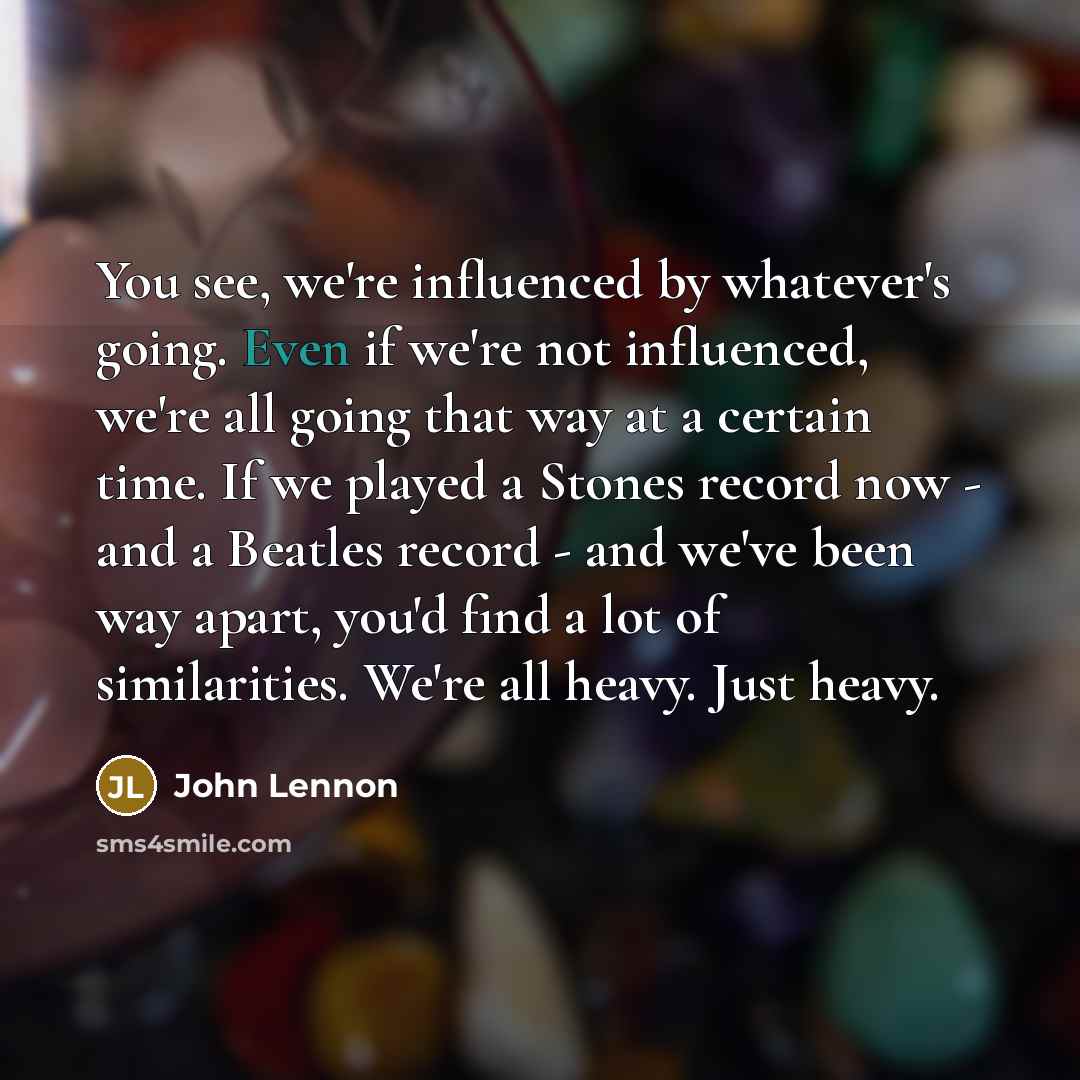 “You see, we're influenced by whatever's going. Even if we're not influenced, we're all going that way at a certain time. If we played a Stones record now -​ and a Beatles record -​ and we've been way apart,​ you'd find a lot of similarities. We're all heavy. Just heavy.” quote by John Lennon