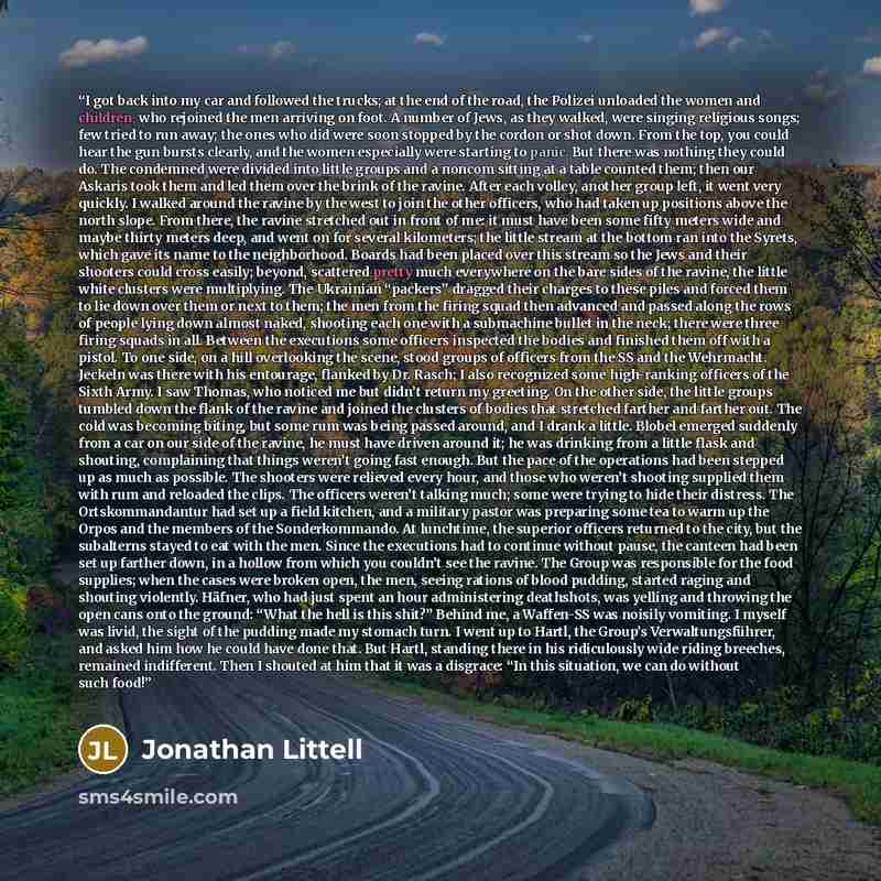 “I got back into my car and followed the trucks; at the end of the road, the Polizei unloaded the women and children, who rejoined the men arriving on foot. A number of Jews, as they walked, were singing religious songs; few tried to run away; the ones who did were soon stopped by the cordon or…” quote by Jonathan Littell