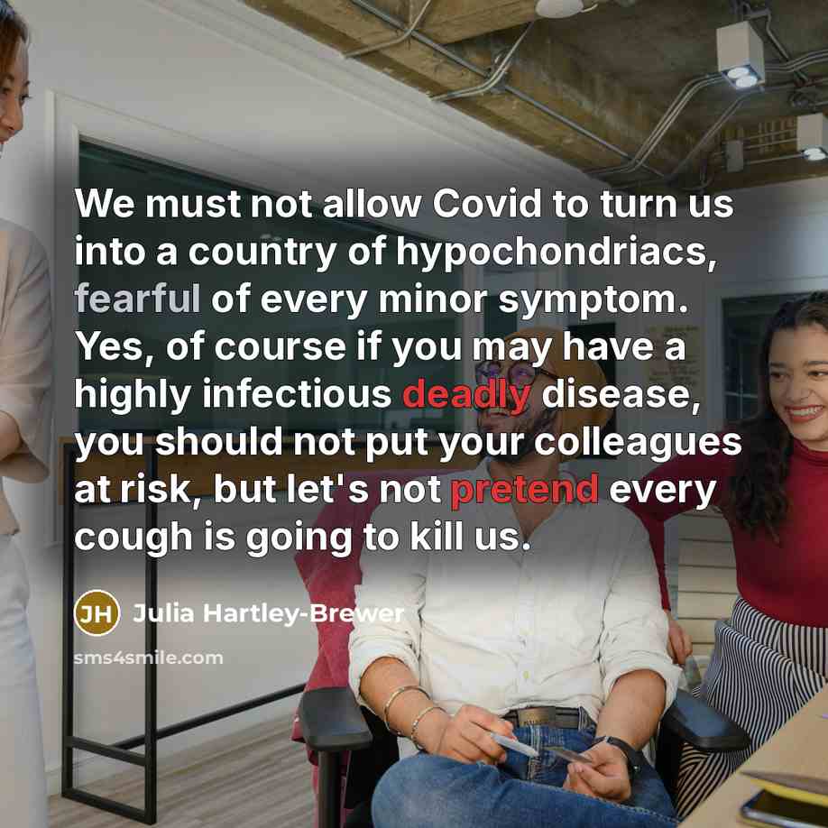 “We must not allow Covid to turn us into a country of hypochondriacs, fearful of every minor symptom. Yes, of course if you may have a highly infectious deadly disease, you should not put your colleagues at risk, but let's not pretend every cough is going to kill us.” quote by Julia Hartley-Brewer