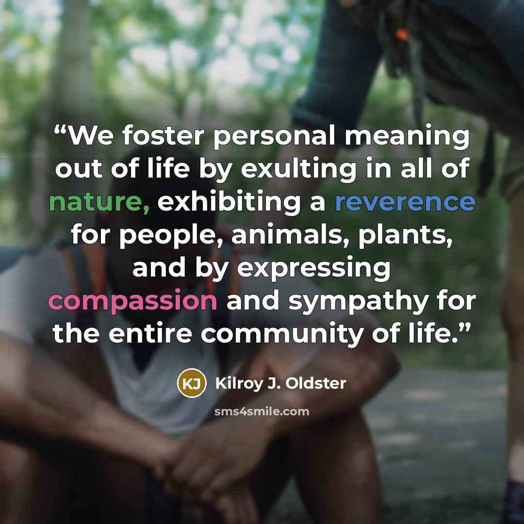 “We foster personal meaning out of life by exulting in all of nature, exhibiting a reverence for people, animals, plants, and by expressing compassion and sympathy for the entire community of life.” quote by Kilroy J. Oldster