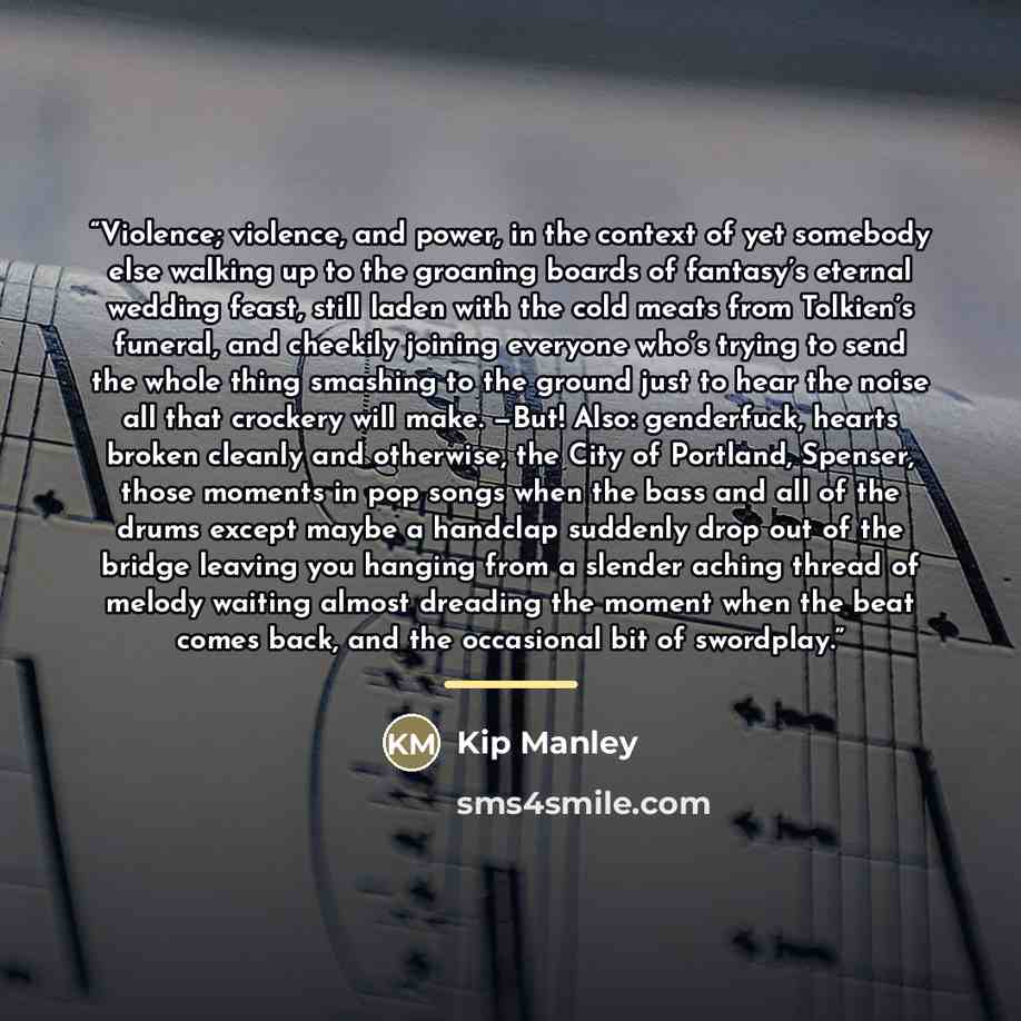 “Violence; violence, and power, in the context of yet somebody else walking up to the groaning boards of fantasy’s eternal wedding feast, still laden with the cold meats from Tolkien’s funeral, and cheekily joining everyone who’s trying to send the whole thing smashing to the ground just to hear…” quote by Kip Manley