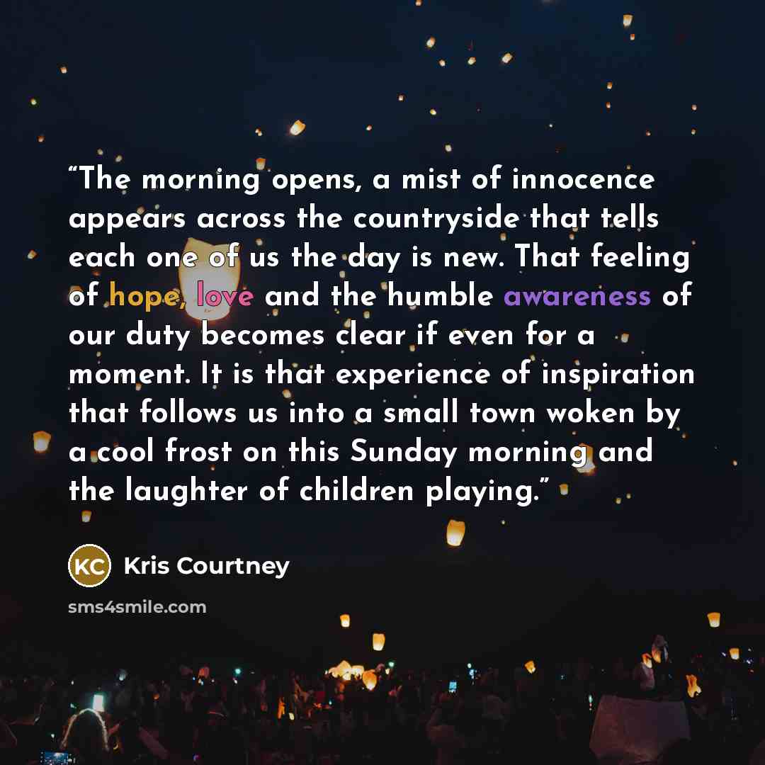 “The morning opens, a mist of innocence appears across the countryside that tells each one of us the day is new. That feeling of hope, love and the humble awareness of our duty becomes clear if even for a moment. It is that experience of inspiration that follows us into a small town woken by a cool…” quote by Kris Courtney