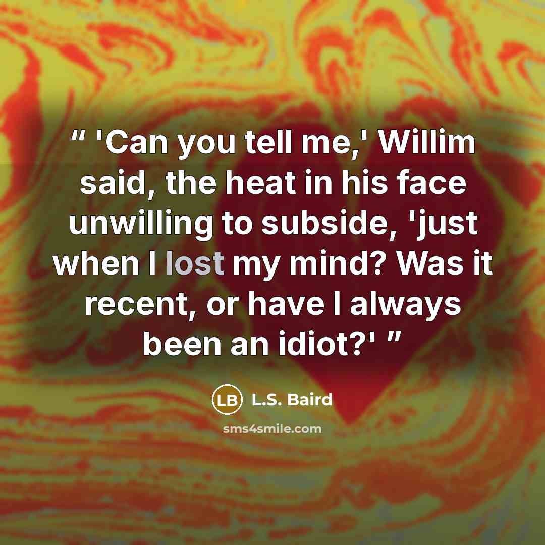 “'Can you tell me,' Willim said, the heat in his face unwilling to subside, 'just when I lost my mind? Was it recent, or have I always been an idiot?'” quote by L.S. Baird