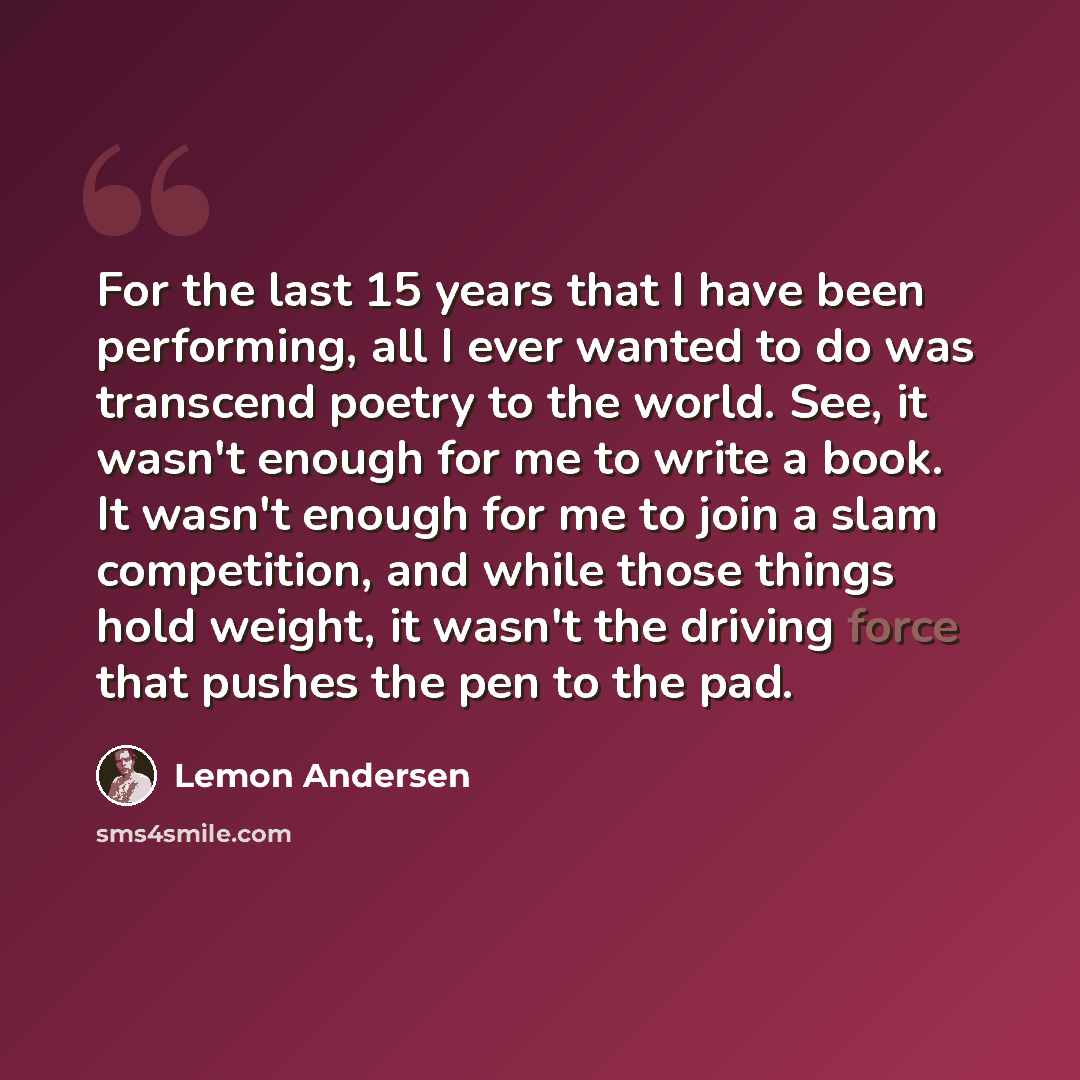 “For the last 15 years that I have been performing, all I ever wanted to do was transcend poetry to the world. See, it wasn't enough for me to write a book. It wasn't enough for me to join a slam competition, and while those things hold weight, it wasn't the driving force that pushes the pen to the…” quote by Lemon Andersen