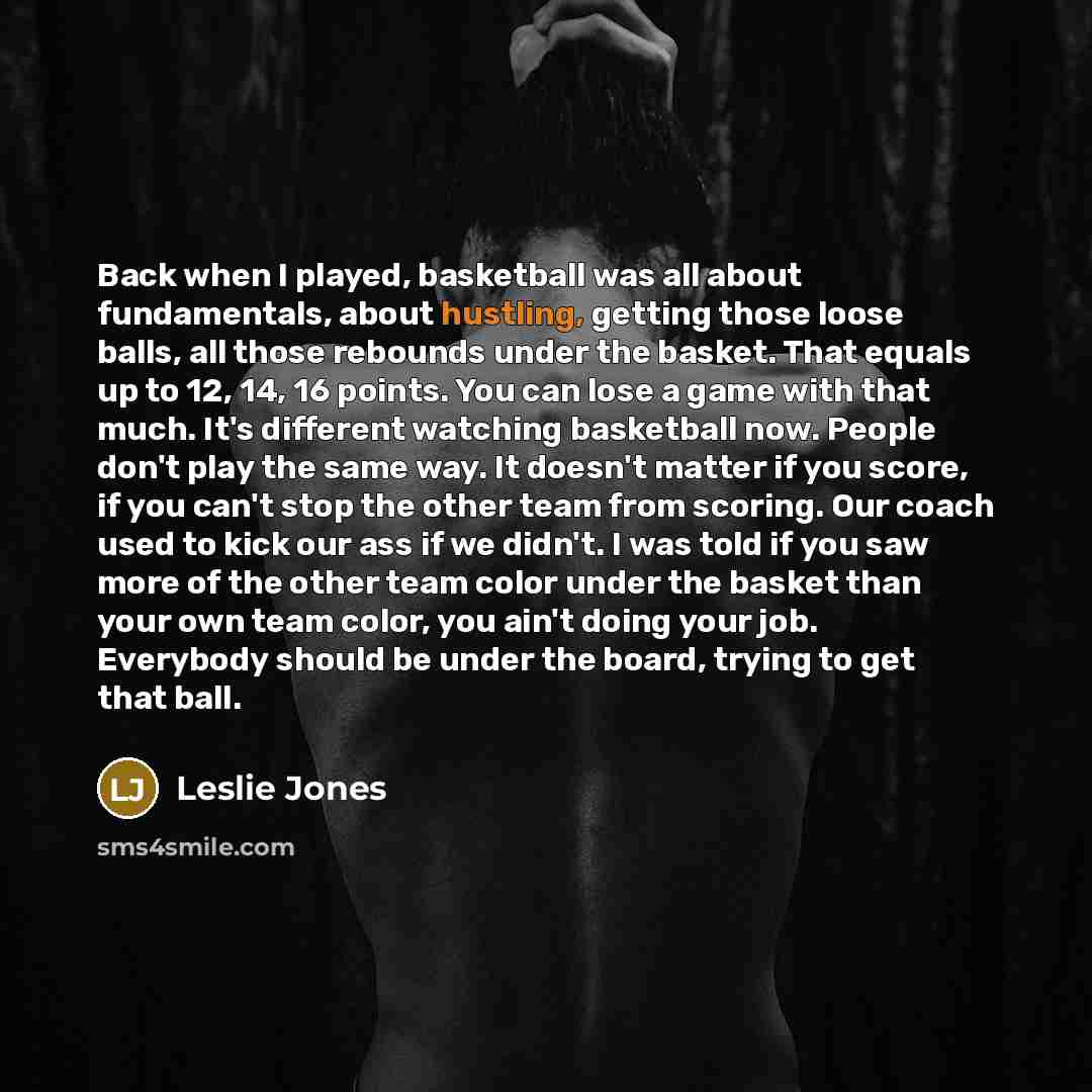 “Back when I played, basketball was all about fundamentals, about hustling, getting those loose balls, all those rebounds under the basket. That equals up to 12, 14, 16 points. You can lose a game with that much. It's different watching basketball now. People don't play the same way. It doesn't…” quote by Leslie Jones