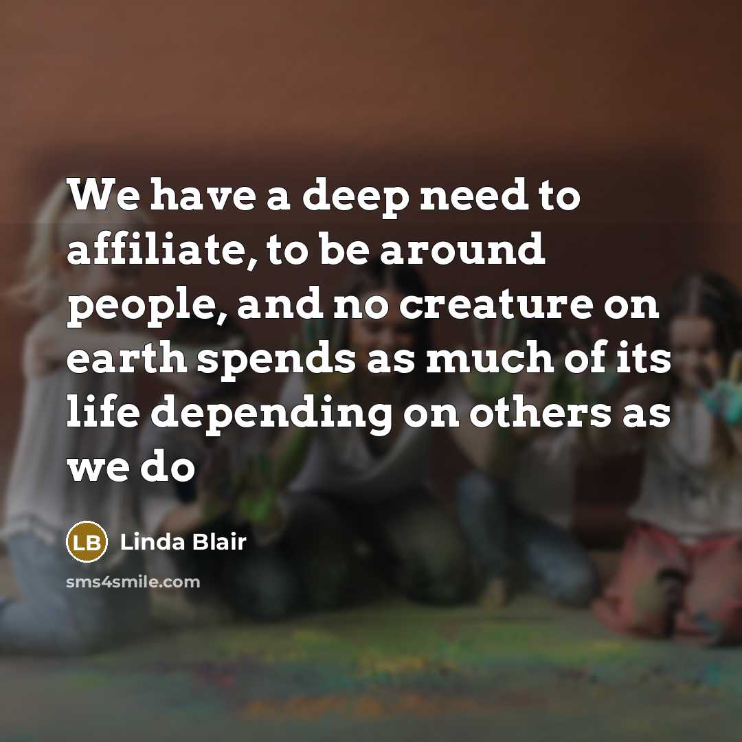 “We have a deep need to affiliate, to be around people, and no creature on earth spends as much of its life depending on others as we do” quote by Linda Blair