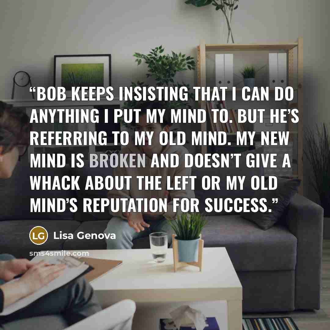 “Bob keeps insisting that I can do anything I put my mind to. But he’s referring to my old mind. My new mind is broken and doesn’t give a whack about the left or my old mind’s reputation for success.” quote by Lisa Genova