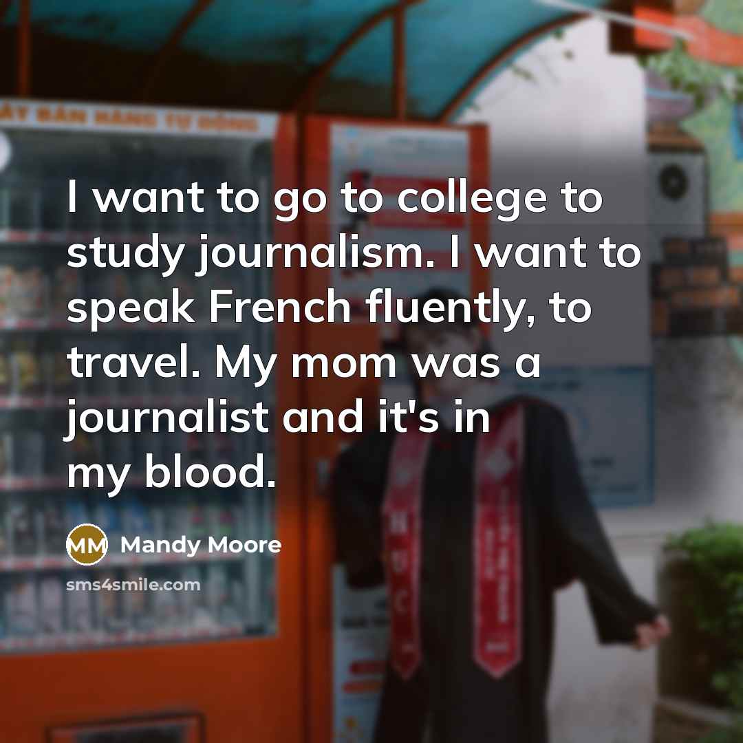 “I want to go to college to study journalism. I want to speak French fluently, to travel. My mom was a journalist and it's in my blood.” quote by Mandy Moore