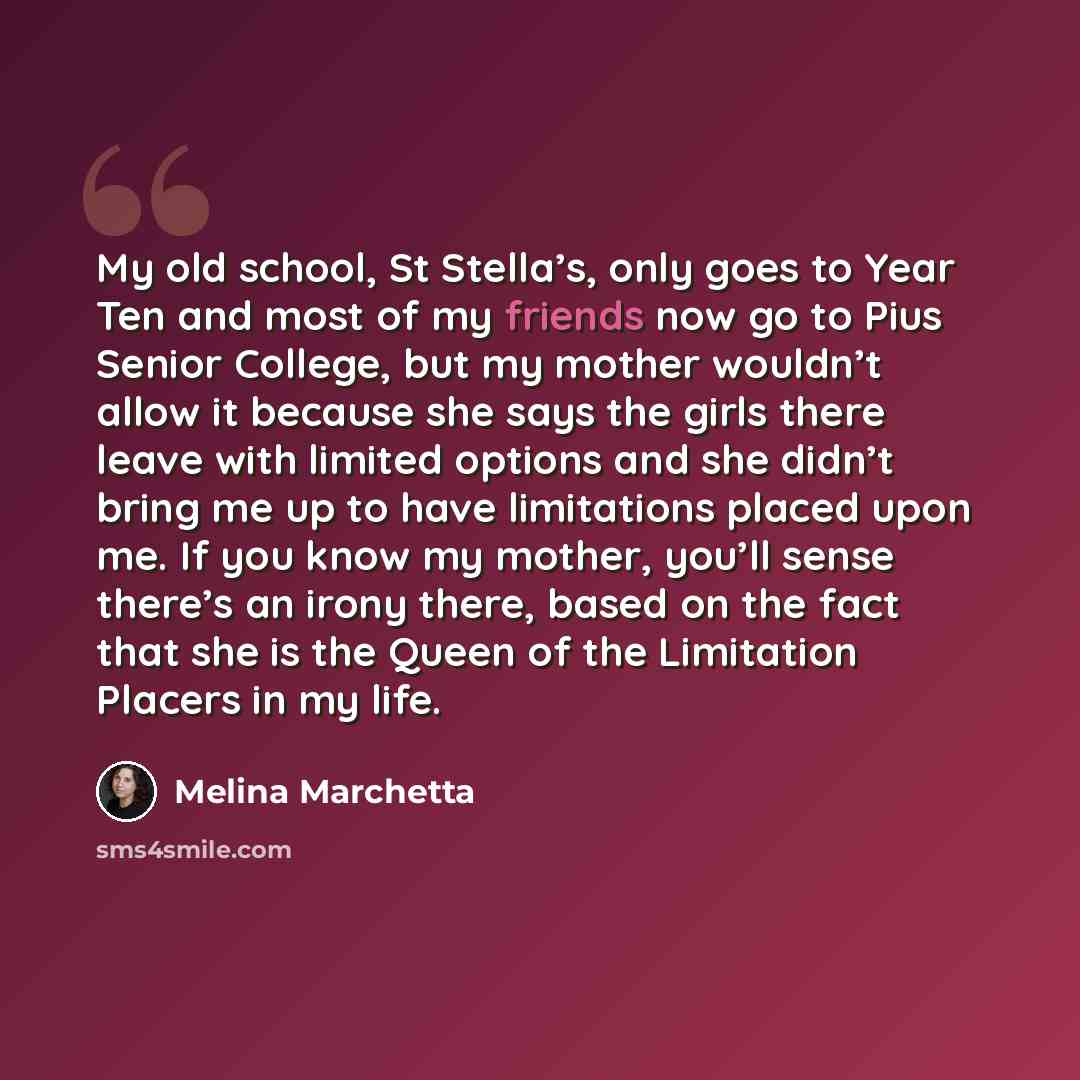 “My old school, St Stella’s, only goes to Year Ten and most of my friends now go to Pius Senior College, but my mother wouldn’t allow it because she says the girls there leave with limited options and she didn’t bring me up to have limitations placed upon me. If you know my mother, you’ll sense…” quote by Melina Marchetta
