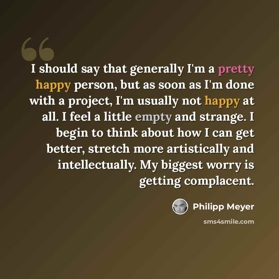 “I should say that generally I'm a pretty happy person, but as soon as I'm done with a project, I'm usually not happy at all. I feel a little empty and strange. I begin to think about how I can get better, stretch more artistically and intellectually. My biggest worry is getting complacent.” quote by Philipp Meyer
