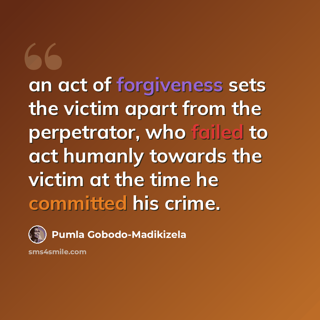 “an act of forgiveness sets the victim apart from the perpetrator, who failed to act humanly towards the victim at the time he committed his crime.” quote by Pumla Gobodo-Madikizela