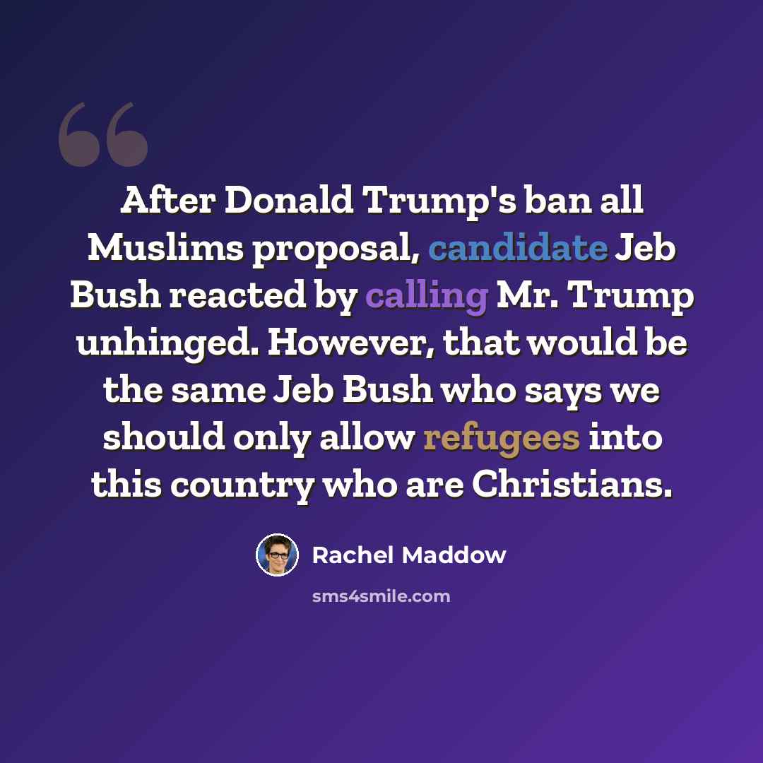 “After Donald Trump's ban all Muslims proposal, candidate Jeb Bush reacted by calling Mr. Trump unhinged. However, that would be the same Jeb Bush who says we should only allow refugees into this country who are Christians.” quote by Rachel Maddow