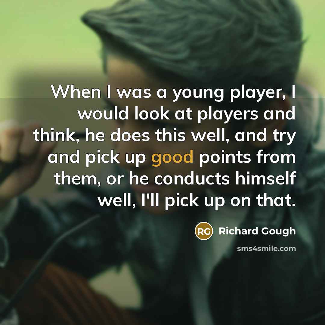 “When I was a young player, I would look at players and think, he does this well, and try and pick up good points from them, or he conducts himself well, I'll pick up on that.” quote by Richard Gough