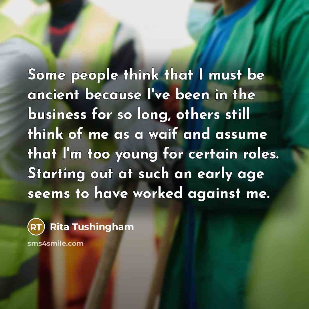 “Some people think that I must be ancient because I've been in the business for so long, others still think of me as a waif and assume that I'm too young for certain roles. Starting out at such an early age seems to have worked against me.” quote by Rita Tushingham