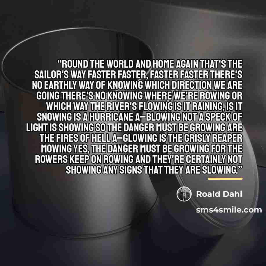 “Round the world and home again That's the sailor's way Faster faster, faster faster There's no earthly way of knowing Which direction we are going There's no knowing where we're rowing Or which way the river's flowing Is it raining, is it snowing Is a hurricane a–blowing Not a speck of light is…” quote by Roald Dahl