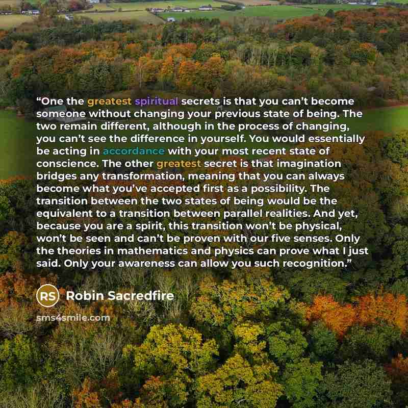 “One the greatest spiritual secrets is that you can’t become someone without changing your previous state of being. The two remain different, although in the process of changing, you can’t see the difference in yourself. You would essentially be acting in accordance with your most recent state of…” quote by Robin Sacredfire