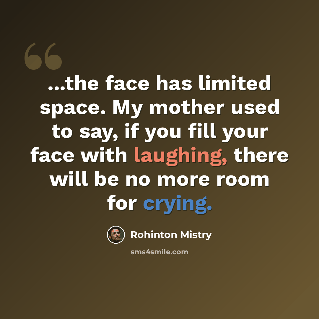 “...the face has limited space. My mother used to say, if you fill your face with laughing, there will be no more room for crying.” quote by Rohinton Mistry